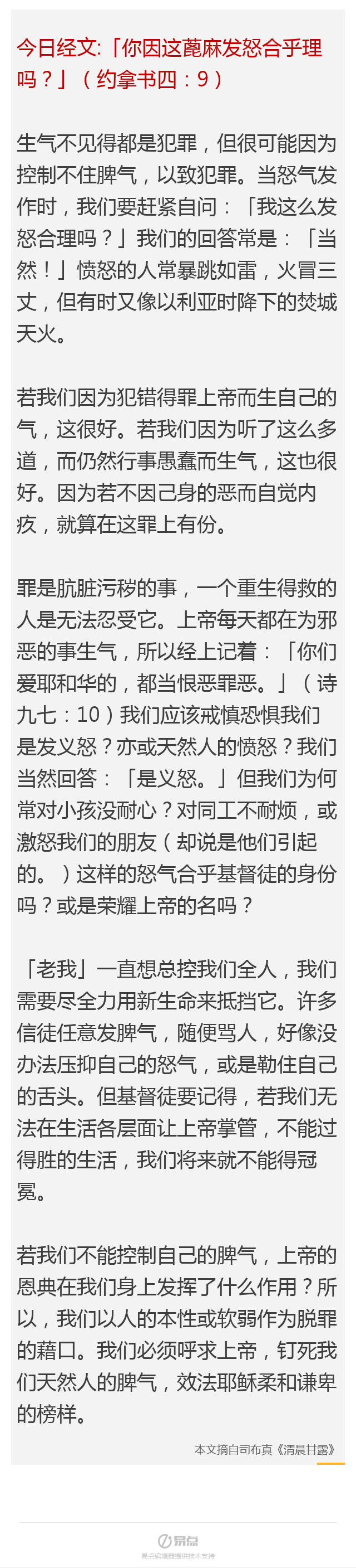 今日经文:「你因这蓖麻发怒合乎理吗?」(约拿书四:9) 生气不见得都是犯罪,但很可能因为控制不住脾气,以致犯罪。当怒气发作时,我们要赶紧自问:「我这么发怒合理吗?」我们的回答常是:「当然!」愤怒的人常暴跳如雷,火冒三丈,但有时又像以利亚时降下的焚城天火。 若我们因为犯错得罪上帝而生自己的气,这很好。